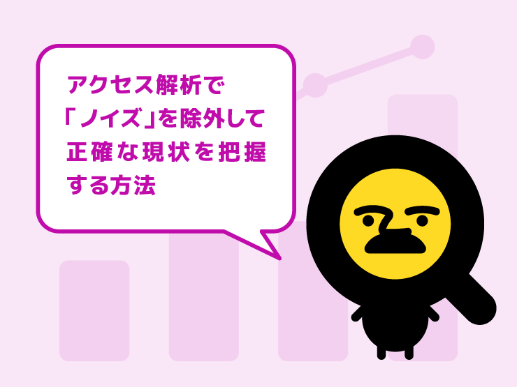 その数字、本当に正しい？アクセス解析で「ノイズ」を除外して正確な現状を把握する方法