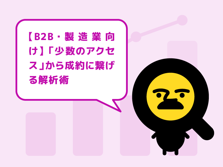 【B2B・製造業向け】アクセスが少なくても焦らない！「少数のアクセス」から成約に繋げる解析術